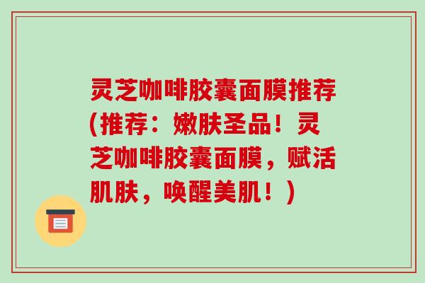 灵芝咖啡胶囊面膜推荐(推荐：嫩肤圣品！灵芝咖啡胶囊面膜，赋活肌肤，唤醒美肌！)