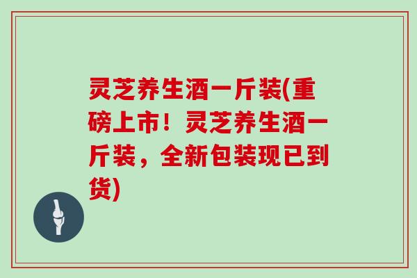 灵芝养生酒一斤装(重磅上市！灵芝养生酒一斤装，全新包装现已到货)