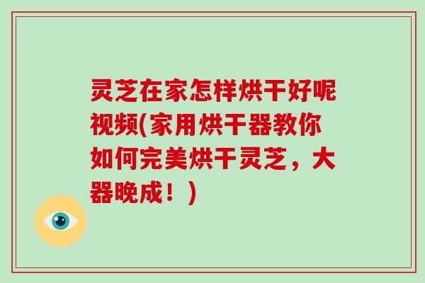 灵芝在家怎样烘干好呢视频(家用烘干器教你如何完美烘干灵芝，大器晚成！)