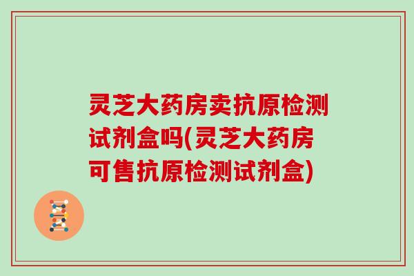 灵芝大药房卖抗原检测试剂盒吗(灵芝大药房可售抗原检测试剂盒)