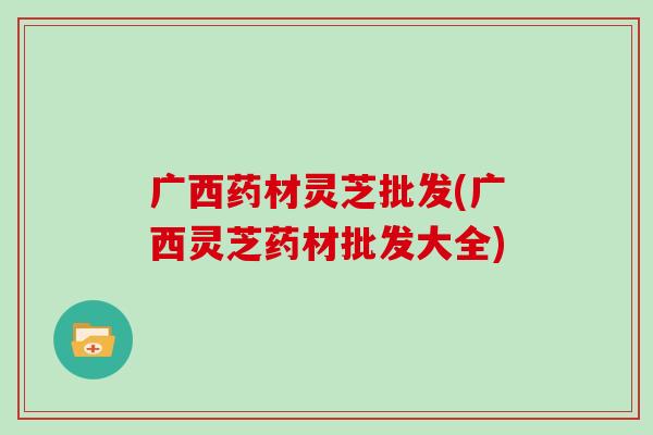 广西药材灵芝批发(广西灵芝药材批发大全)