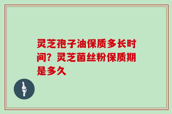 灵芝孢子油保质多长时间？灵芝菌丝粉保质期是多久