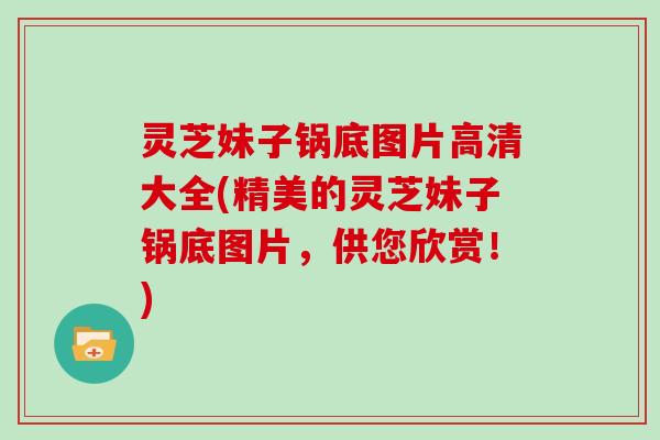 灵芝妹子锅底图片高清大全(精美的灵芝妹子锅底图片,供您欣赏!)