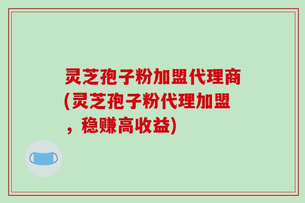 灵芝孢子粉加盟代理商(灵芝孢子粉代理加盟，稳赚高收益)