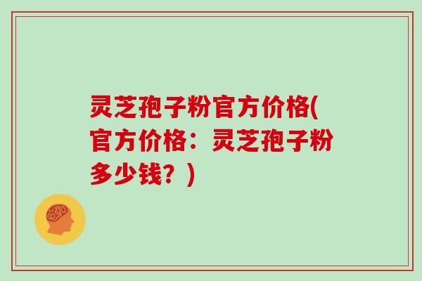 灵芝孢子粉官方价格(官方价格:灵芝孢子粉多少钱?)