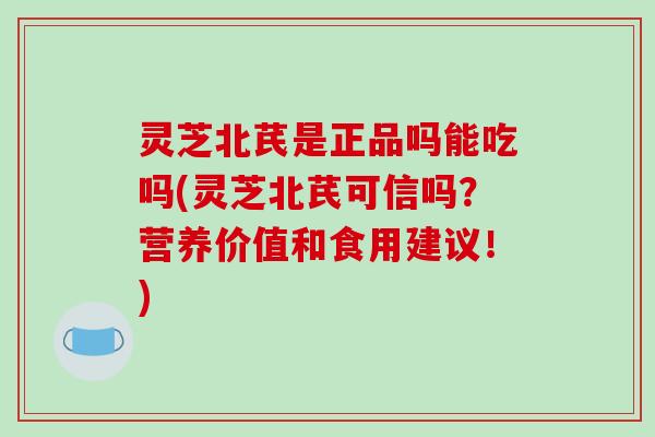 灵芝北芪是正品吗能吃吗(灵芝北芪可信吗？营养价值和食用建议！)