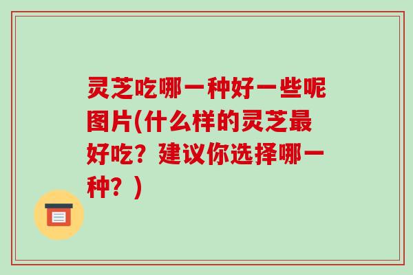 灵芝吃哪一种好一些呢图片(什么样的灵芝最好吃？建议你选择哪一种？)