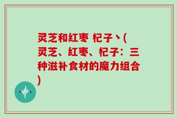 灵芝和红枣 杞子丶(灵芝、红枣、杞子:三种滋补食材的魔力组合)