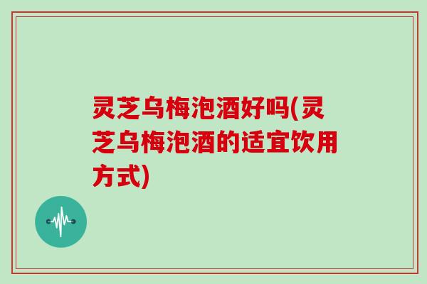 灵芝乌梅泡酒好吗(灵芝乌梅泡酒的适宜饮用方式)