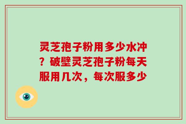 灵芝孢子粉用多少水冲？破壁灵芝孢子粉每天服用几次，每次服多少