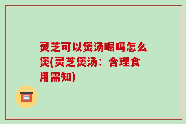 灵芝可以煲汤喝吗怎么煲(灵芝煲汤：合理食用需知)