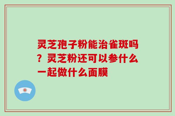 灵芝孢子粉能治雀斑吗?灵芝粉还可以参什么一起做什么面膜