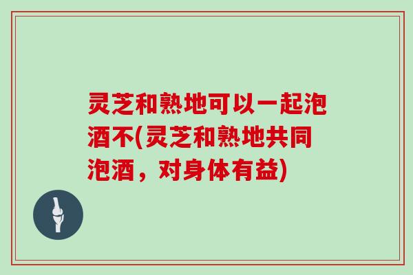 灵芝和熟地可以一起泡酒不(灵芝和熟地共同泡酒,对身体有益)