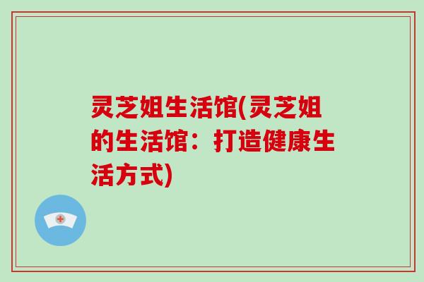 灵芝姐生活馆(灵芝姐的生活馆：打造健康生活方式)