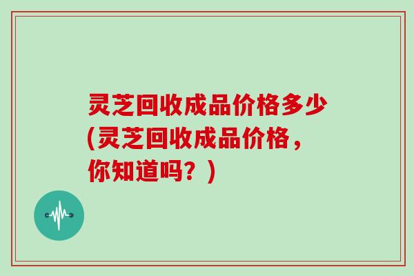 灵芝回收成品价格多少(灵芝回收成品价格,你知道吗?)