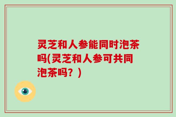 灵芝和人参能同时泡茶吗(灵芝和人参可共同泡茶吗?)