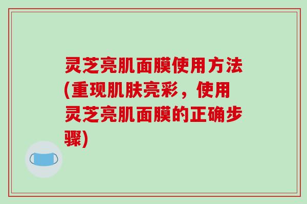 灵芝亮肌面膜使用方法(重现肌肤亮彩,使用灵芝亮肌面膜的正确步骤)