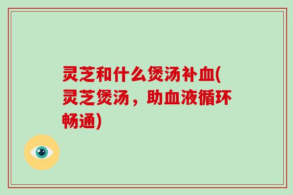 灵芝和什么煲汤补血(灵芝煲汤，助血液循环畅通)