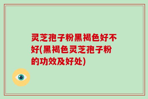 灵芝孢子粉黑褐色好不好(黑褐色灵芝孢子粉的功效及好处)