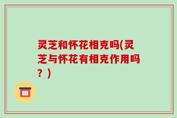 灵芝和怀花相克吗(灵芝与怀花有相克作用吗?)