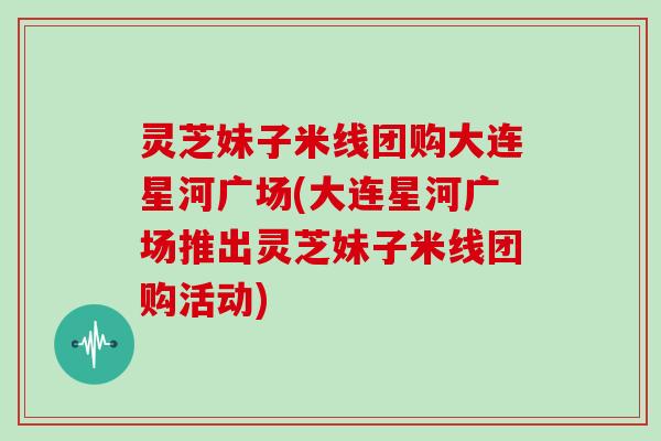 灵芝妹子米线团购大连星河广场(大连星河广场推出灵芝妹子米线团购活动)