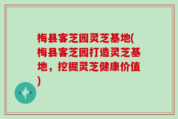 梅县客芝园灵芝基地(梅县客芝园打造灵芝基地,挖掘灵芝健康价值)