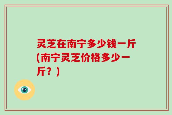 灵芝在南宁多少钱一斤(南宁灵芝价格多少一斤?)