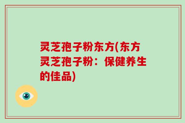 灵芝孢子粉东方(东方灵芝孢子粉:保健养生的佳品)