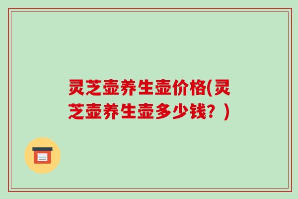 灵芝壶养生壶价格(灵芝壶养生壶多少钱?)