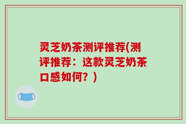 灵芝奶茶测评推荐(测评推荐：这款灵芝奶茶口感如何？)