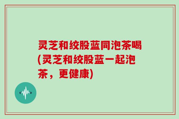 灵芝和绞股蓝同泡茶喝(灵芝和绞股蓝一起泡茶,更健康)