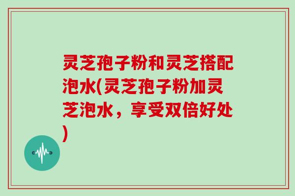 灵芝孢子粉和灵芝搭配泡水(灵芝孢子粉加灵芝泡水，享受双倍好处)