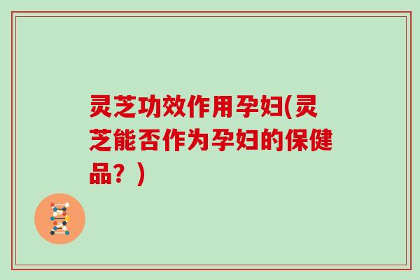灵芝功效作用孕妇(灵芝能否作为孕妇的保健品?)