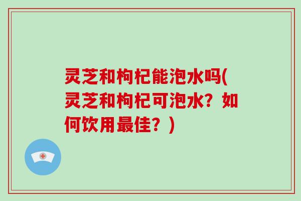 灵芝和枸杞能泡水吗(灵芝和枸杞可泡水?如何饮用最佳?)
