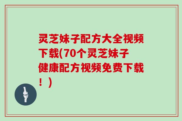 灵芝妹子配方大全视频下载(70个灵芝妹子健康配方视频免费下载!)