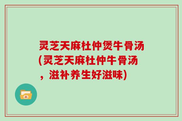 灵芝天麻杜仲煲牛骨汤(灵芝天麻杜仲牛骨汤，滋补养生好滋味)