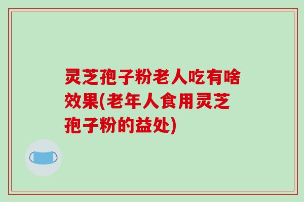 灵芝孢子粉老人吃有啥效果(老年人食用灵芝孢子粉的益处)