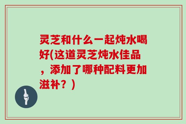 灵芝和什么一起炖水喝好(这道灵芝炖水佳品,添加了哪种配料更加滋补?)