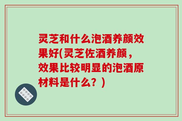 灵芝和什么泡酒养颜效果好(灵芝佐酒养颜,效果比较明显的泡酒原材料是什么?)