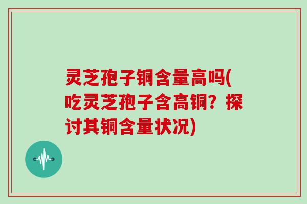 灵芝孢子铜含量高吗(吃灵芝孢子含高铜？探讨其铜含量状况)