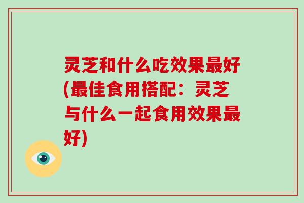 灵芝和什么吃效果最好(最佳食用搭配:灵芝与什么一起食用效果最好)