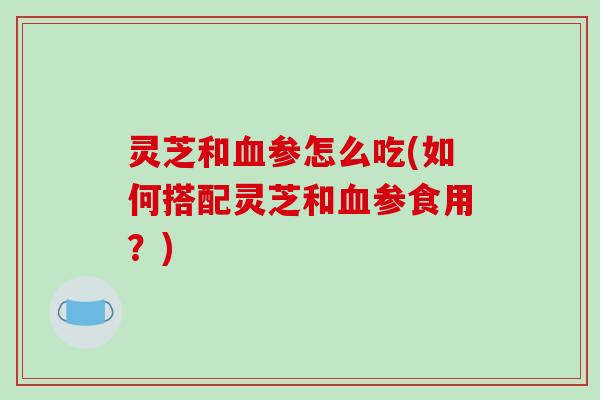 灵芝和血参怎么吃(如何搭配灵芝和血参食用?)