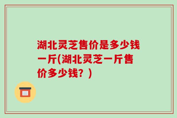 湖北灵芝售价是多少钱一斤(湖北灵芝一斤售价多少钱?)