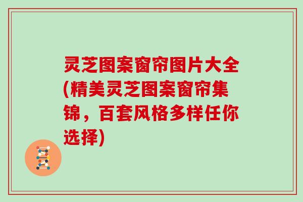 灵芝图案窗帘图片大全(精美灵芝图案窗帘集锦,百套风格多样任你选择)
