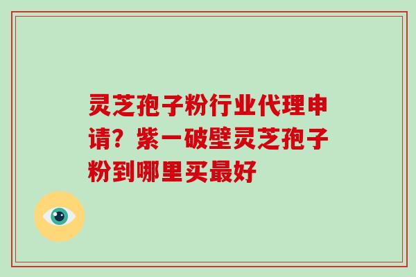 灵芝孢子粉行业代理申请?紫一破壁灵芝孢子粉到哪里买最好