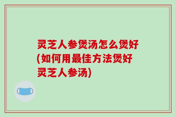 灵芝人参煲汤怎么煲好(如何用最佳方法煲好灵芝人参汤)