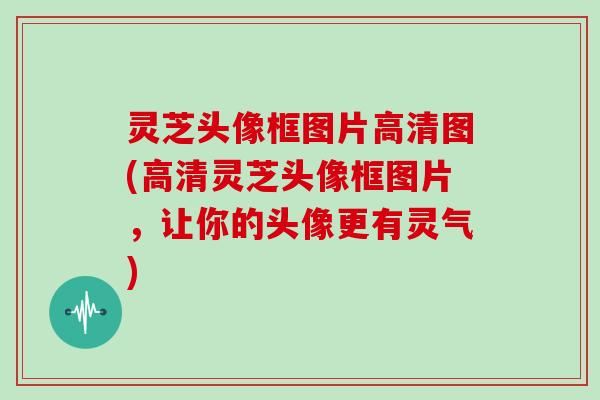 灵芝头像框图片高清图(高清灵芝头像框图片,让你的头像更有灵气)