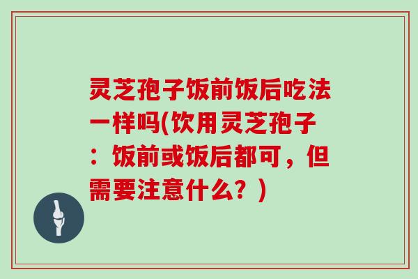 灵芝孢子饭前饭后吃法一样吗(饮用灵芝孢子:饭前或饭后都可,但需要注意什么?)