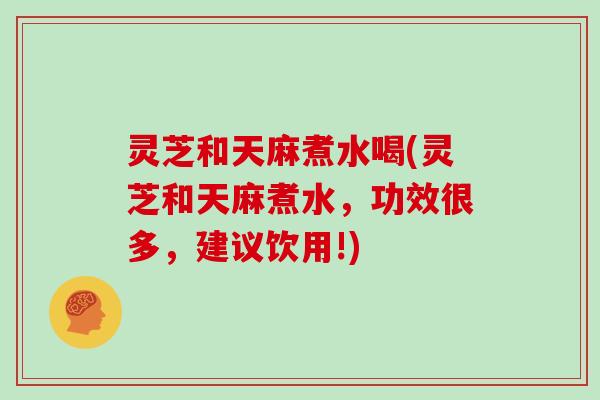 灵芝和天麻煮水喝(灵芝和天麻煮水,功效很多,建议饮用!)