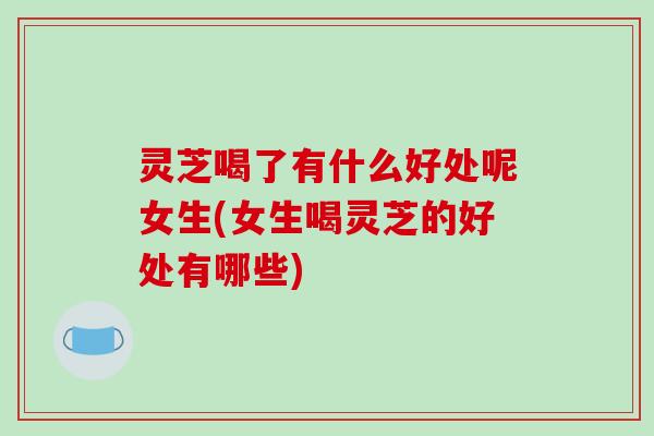 灵芝喝了有什么好处呢女生(女生喝灵芝的好处有哪些)